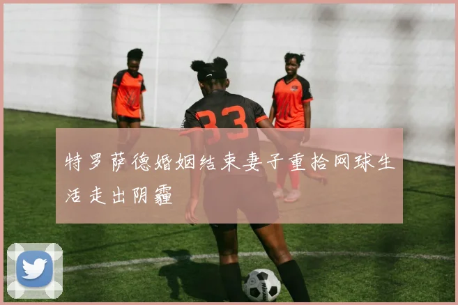 特罗萨德婚姻结束妻子重拾网球生活走出阴霾