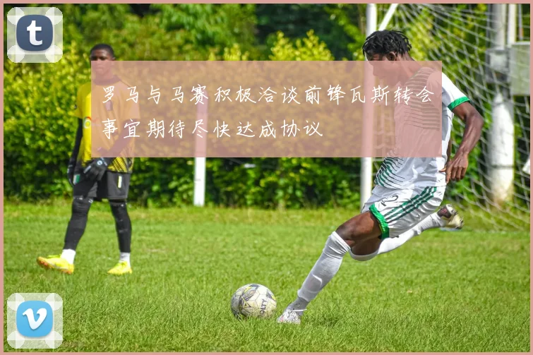 罗马与马赛积极洽谈前锋瓦斯转会事宜期待尽快达成协议