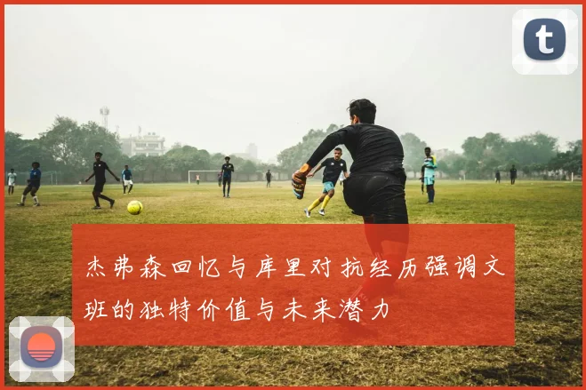杰弗森回忆与库里对抗经历强调文班的独特价值与未来潜力