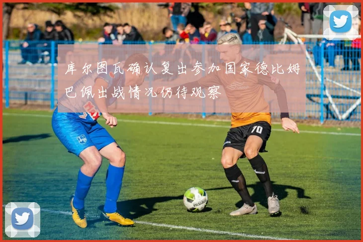 库尔图瓦确认复出参加国家德比姆巴佩出战情况仍待观察