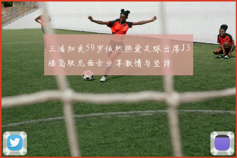 三浦知良59岁依然热爱足球出席J3福岛联见面会分享激情与坚持