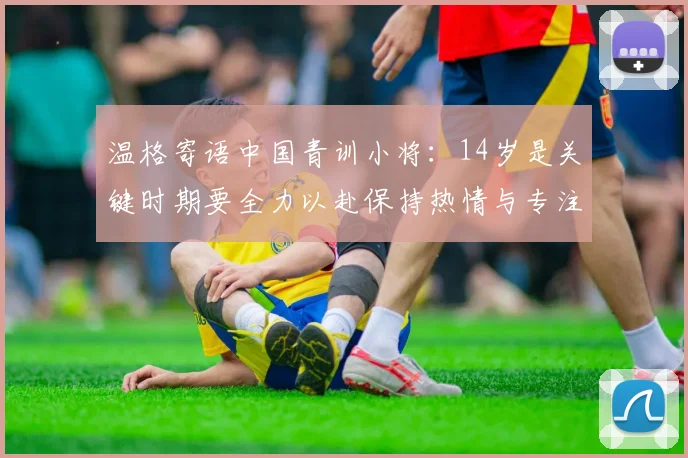 温格寄语中国青训小将：14岁是关键时期要全力以赴保持热情与专注