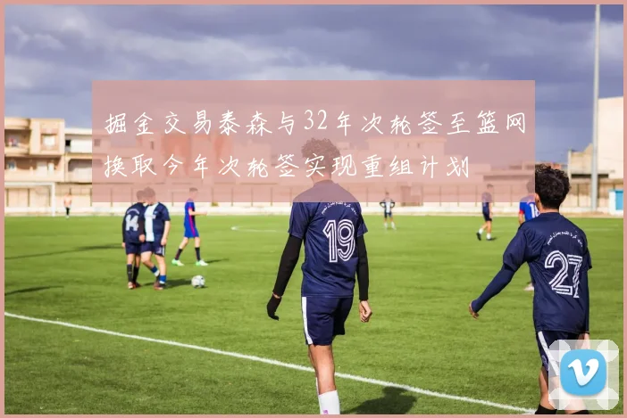 掘金交易泰森与32年次轮签至篮网换取今年次轮签实现重组计划