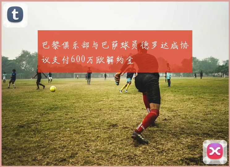 巴黎俱乐部与巴萨球员德罗达成协议支付600万欧解约金