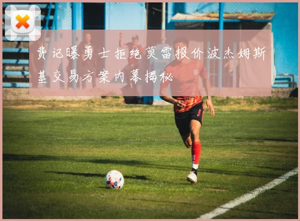 费记曝勇士拒绝莫雷报价波杰姆斯基交易方案内幕揭秘