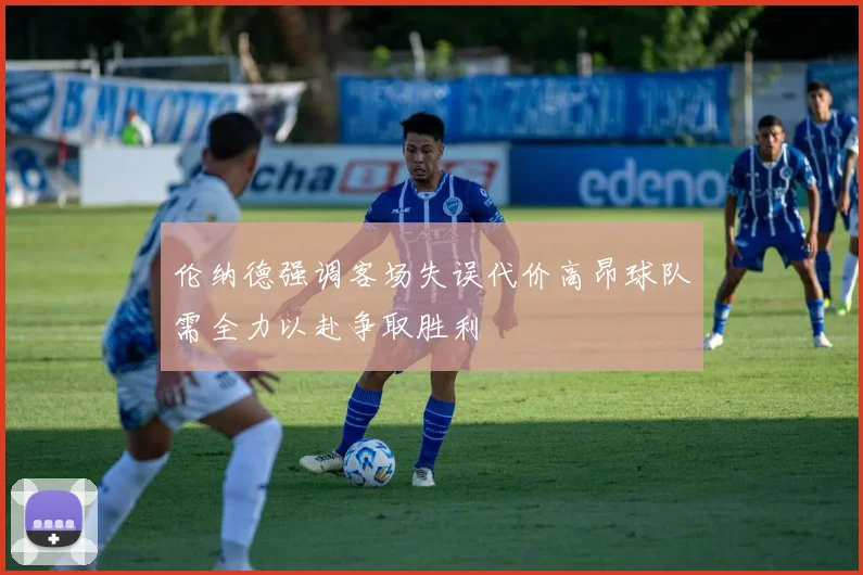 伦纳德强调客场失误代价高昂球队需全力以赴争取胜利