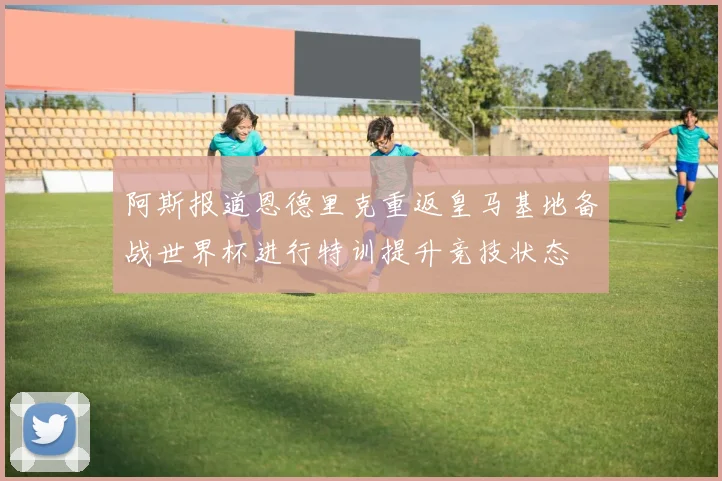 阿斯报道恩德里克重返皇马基地备战世界杯进行特训提升竞技状态