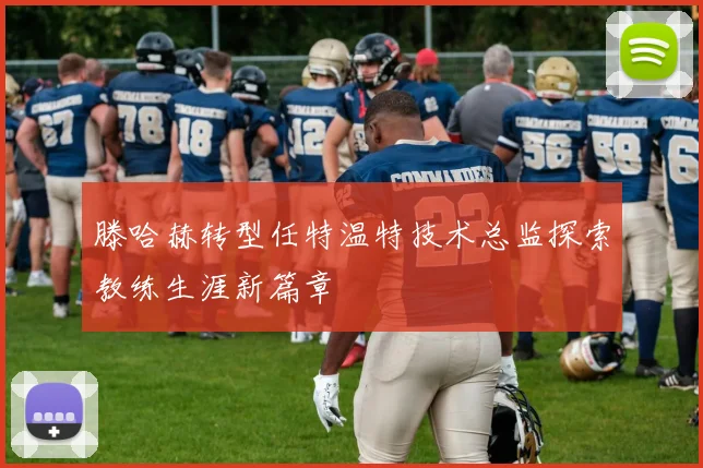 滕哈赫转型任特温特技术总监探索教练生涯新篇章