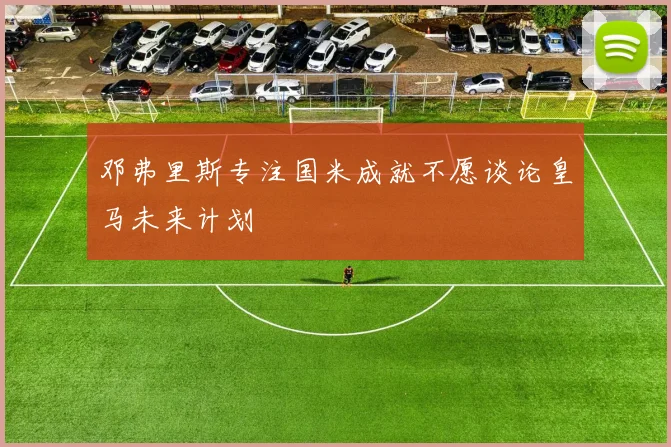 邓弗里斯专注国米成就不愿谈论皇马未来计划