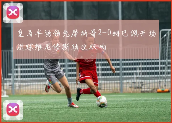 皇马半场领先摩纳哥2-0姆巴佩开场进球维尼修斯助攻双响